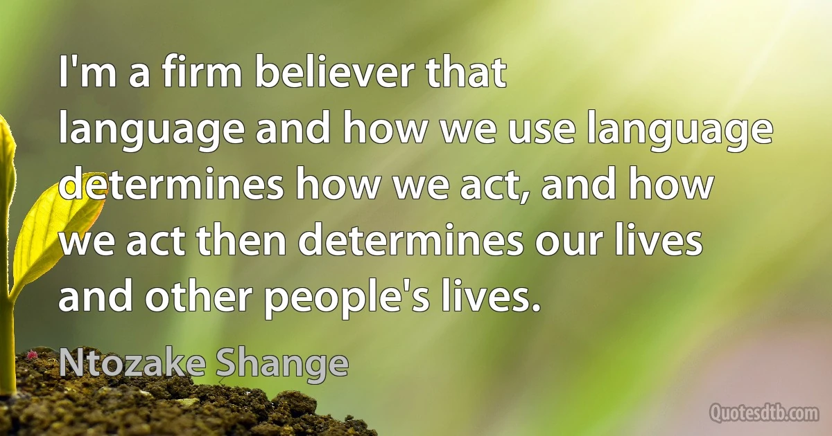 I'm a firm believer that language and how we use language determines how we act, and how we act then determines our lives and other people's lives. (Ntozake Shange)