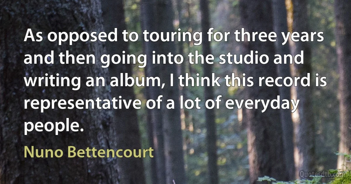 As opposed to touring for three years and then going into the studio and writing an album, I think this record is representative of a lot of everyday people. (Nuno Bettencourt)