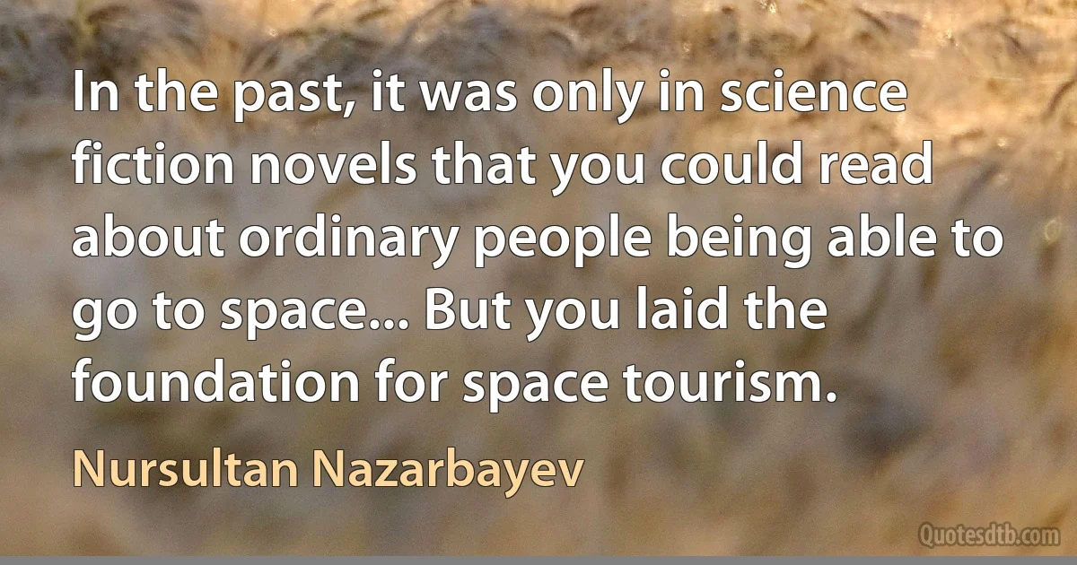 In the past, it was only in science fiction novels that you could read about ordinary people being able to go to space... But you laid the foundation for space tourism. (Nursultan Nazarbayev)