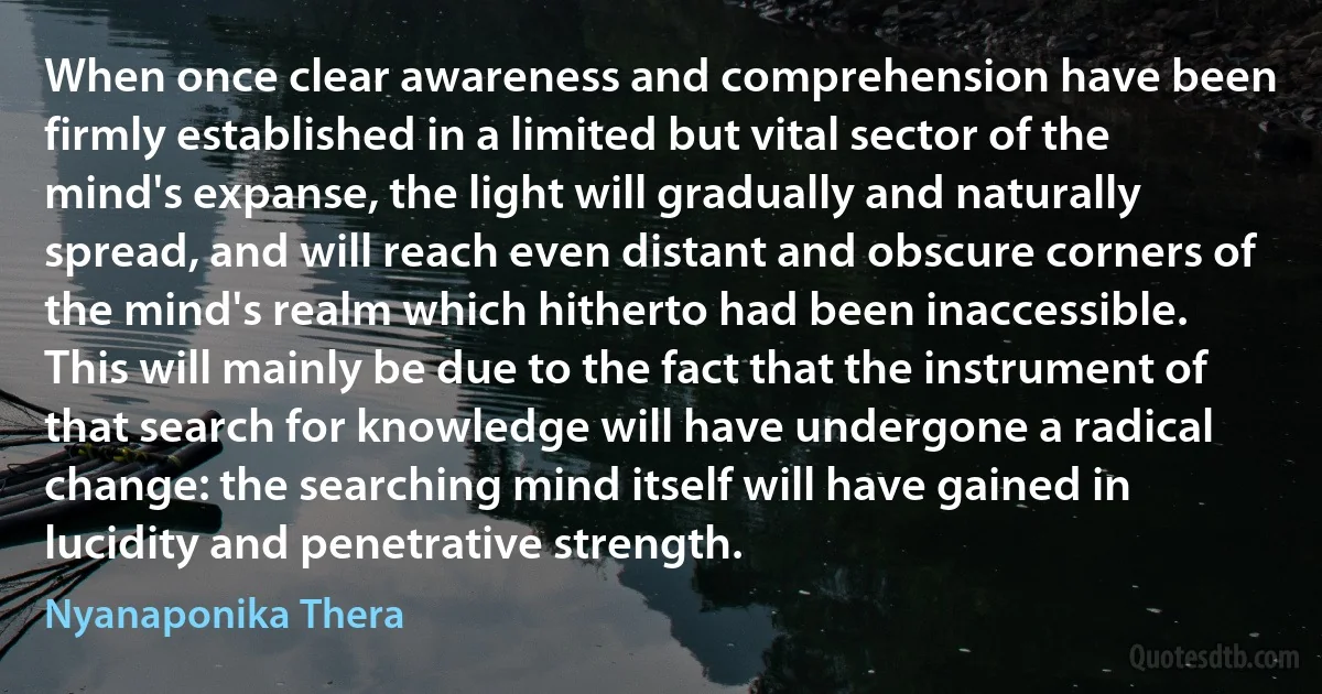 When once clear awareness and comprehension have been firmly established in a limited but vital sector of the mind's expanse, the light will gradually and naturally spread, and will reach even distant and obscure corners of the mind's realm which hitherto had been inaccessible. This will mainly be due to the fact that the instrument of that search for knowledge will have undergone a radical change: the searching mind itself will have gained in lucidity and penetrative strength. (Nyanaponika Thera)