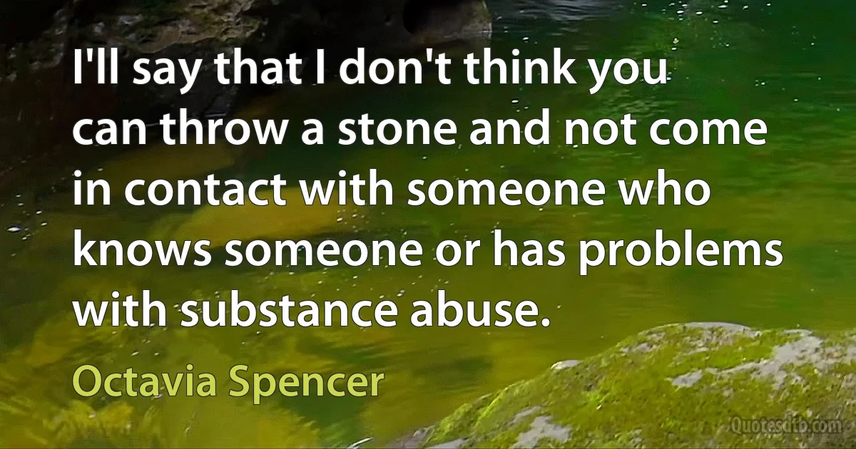 I'll say that I don't think you can throw a stone and not come in contact with someone who knows someone or has problems with substance abuse. (Octavia Spencer)