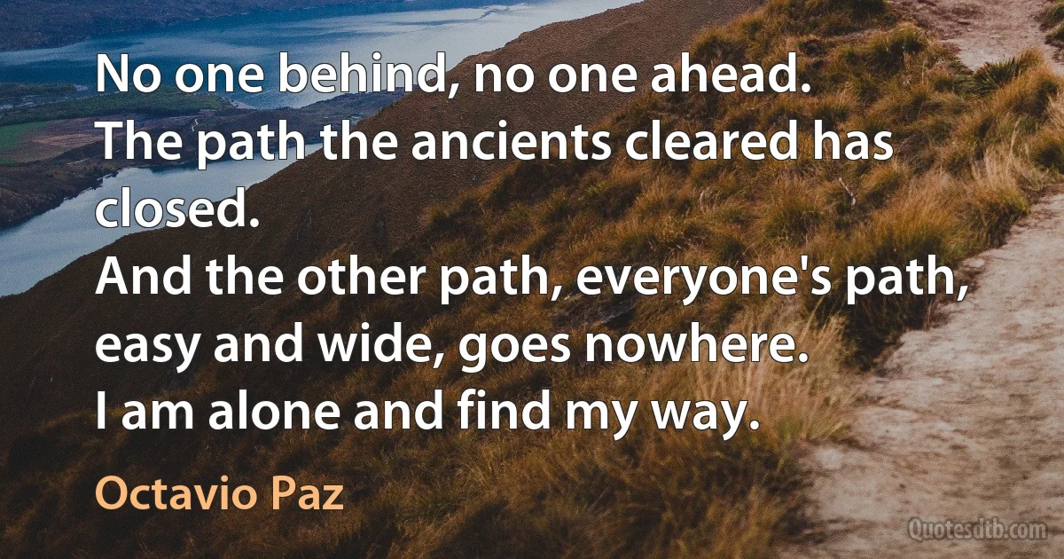 No one behind, no one ahead.
The path the ancients cleared has closed.
And the other path, everyone's path,
easy and wide, goes nowhere.
I am alone and find my way. (Octavio Paz)