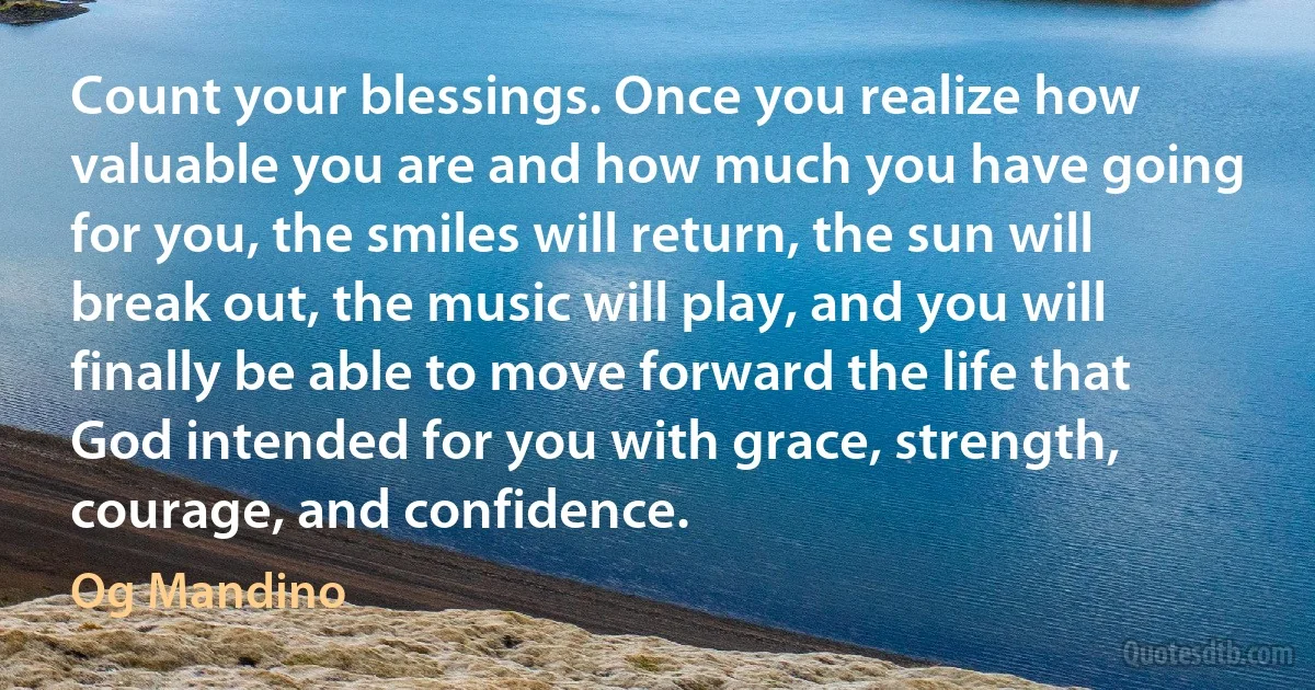 Count your blessings. Once you realize how valuable you are and how much you have going for you, the smiles will return, the sun will break out, the music will play, and you will finally be able to move forward the life that God intended for you with grace, strength, courage, and confidence. (Og Mandino)