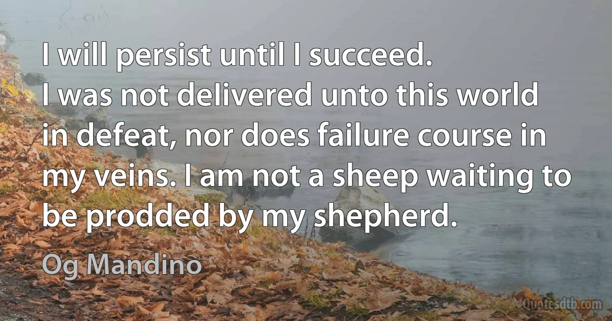 I will persist until I succeed.
I was not deIivered unto this world in defeat, nor does failure course in my veins. I am not a sheep waiting to be prodded by my shepherd. (Og Mandino)