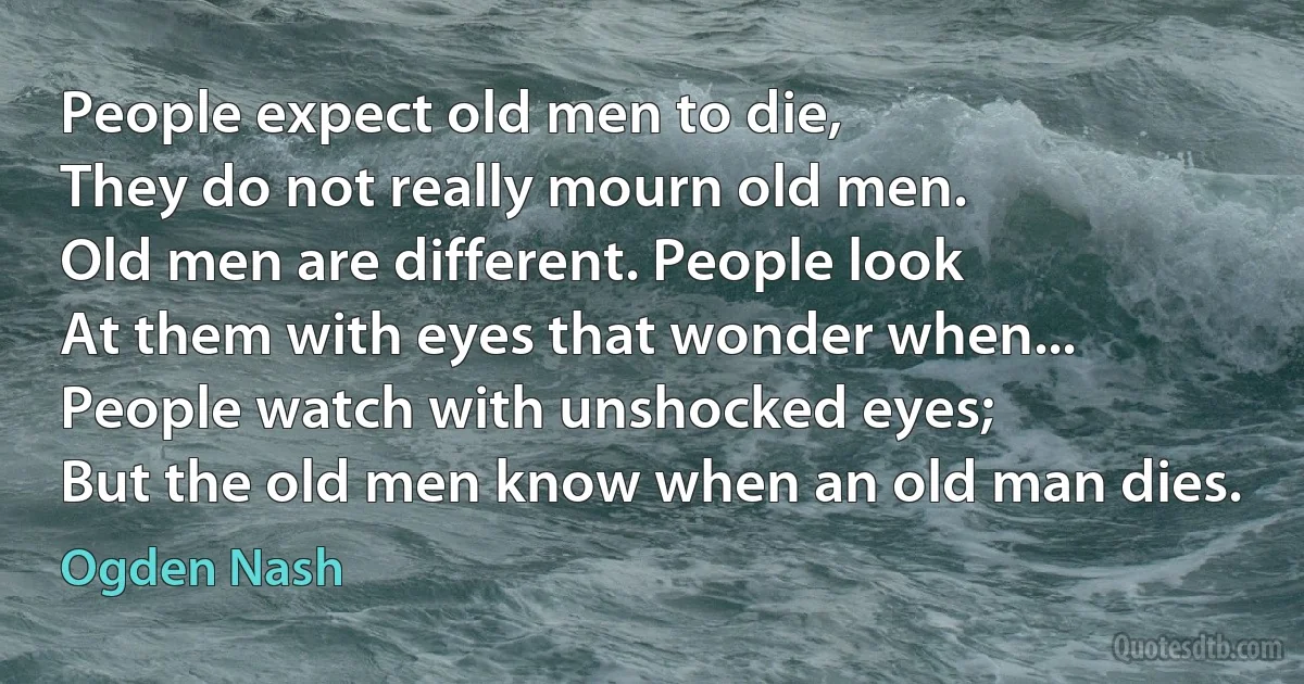 People expect old men to die,
They do not really mourn old men.
Old men are different. People look
At them with eyes that wonder when...
People watch with unshocked eyes;
But the old men know when an old man dies. (Ogden Nash)