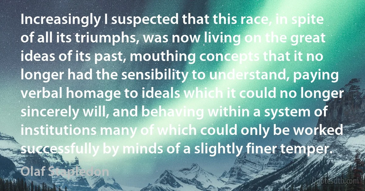 Increasingly I suspected that this race, in spite of all its triumphs, was now living on the great ideas of its past, mouthing concepts that it no longer had the sensibility to understand, paying verbal homage to ideals which it could no longer sincerely will, and behaving within a system of institutions many of which could only be worked successfully by minds of a slightly finer temper. (Olaf Stapledon)