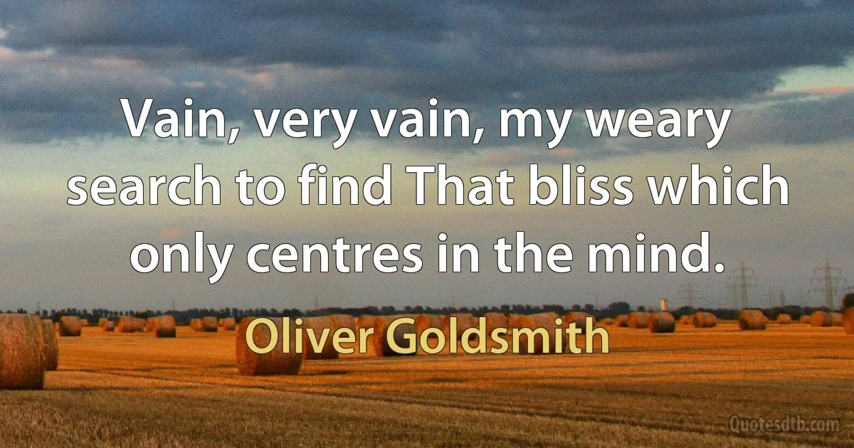 Vain, very vain, my weary search to find That bliss which only centres in the mind. (Oliver Goldsmith)