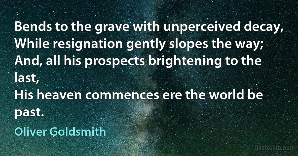 Bends to the grave with unperceived decay,
While resignation gently slopes the way;
And, all his prospects brightening to the last,
His heaven commences ere the world be past. (Oliver Goldsmith)