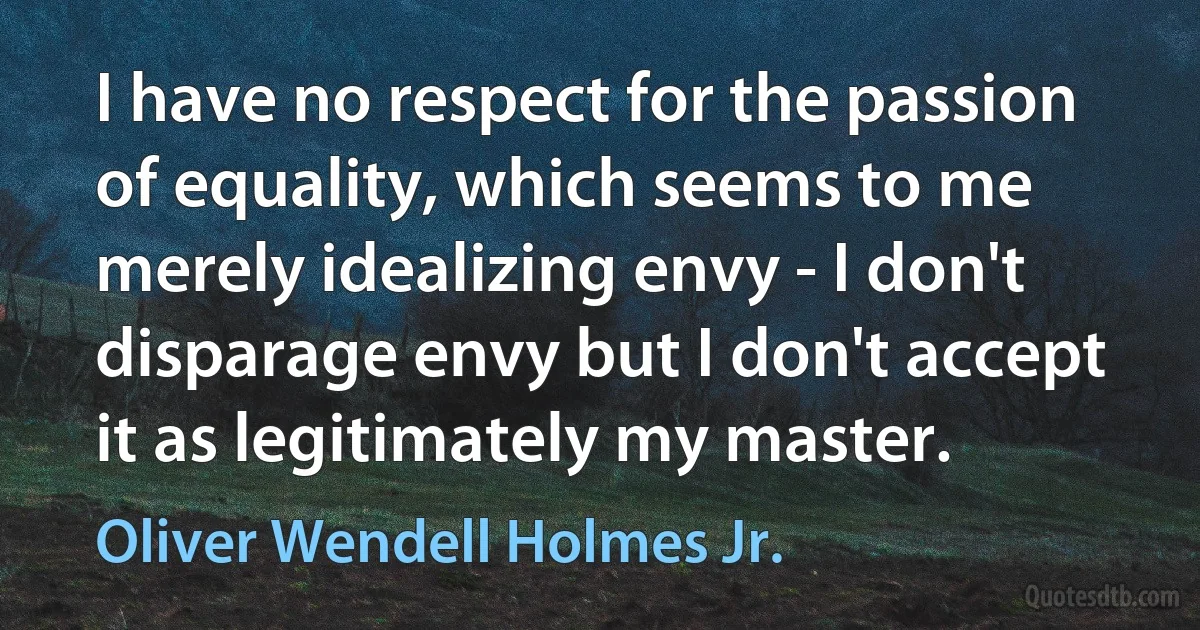 I have no respect for the passion of equality, which seems to me merely idealizing envy - I don't disparage envy but I don't accept it as legitimately my master. (Oliver Wendell Holmes Jr.)