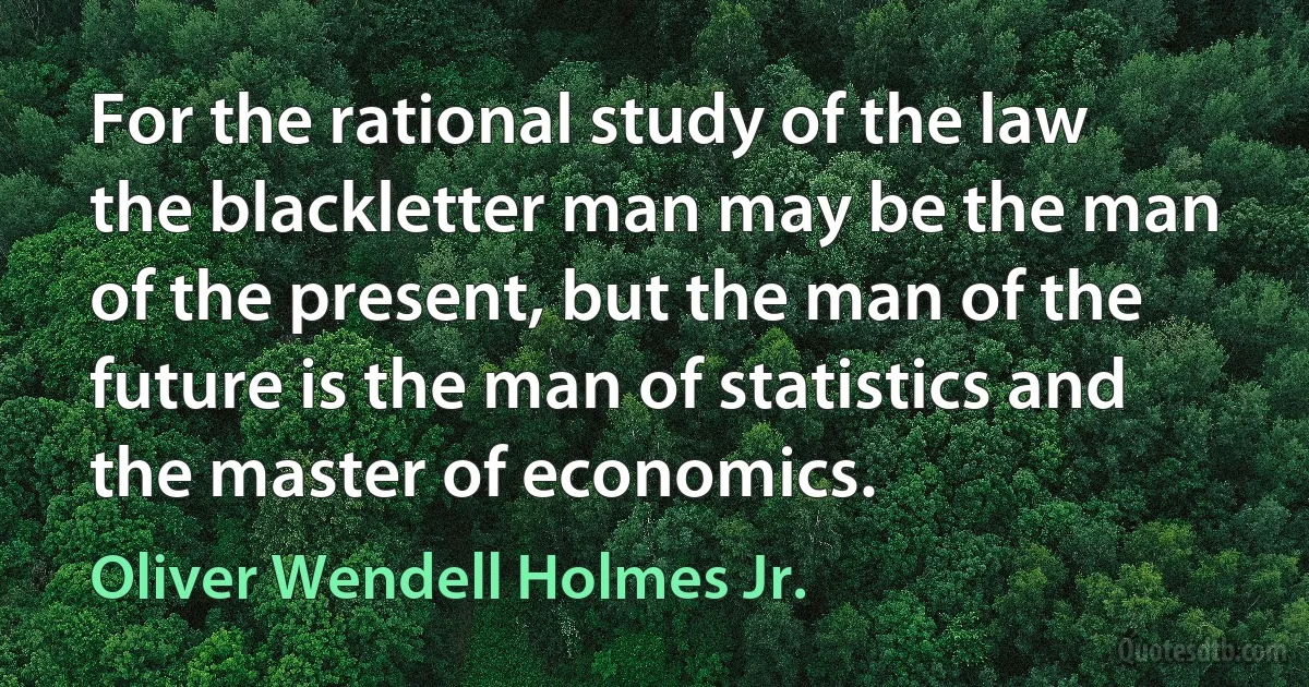 For the rational study of the law the blackletter man may be the man of the present, but the man of the future is the man of statistics and the master of economics. (Oliver Wendell Holmes Jr.)