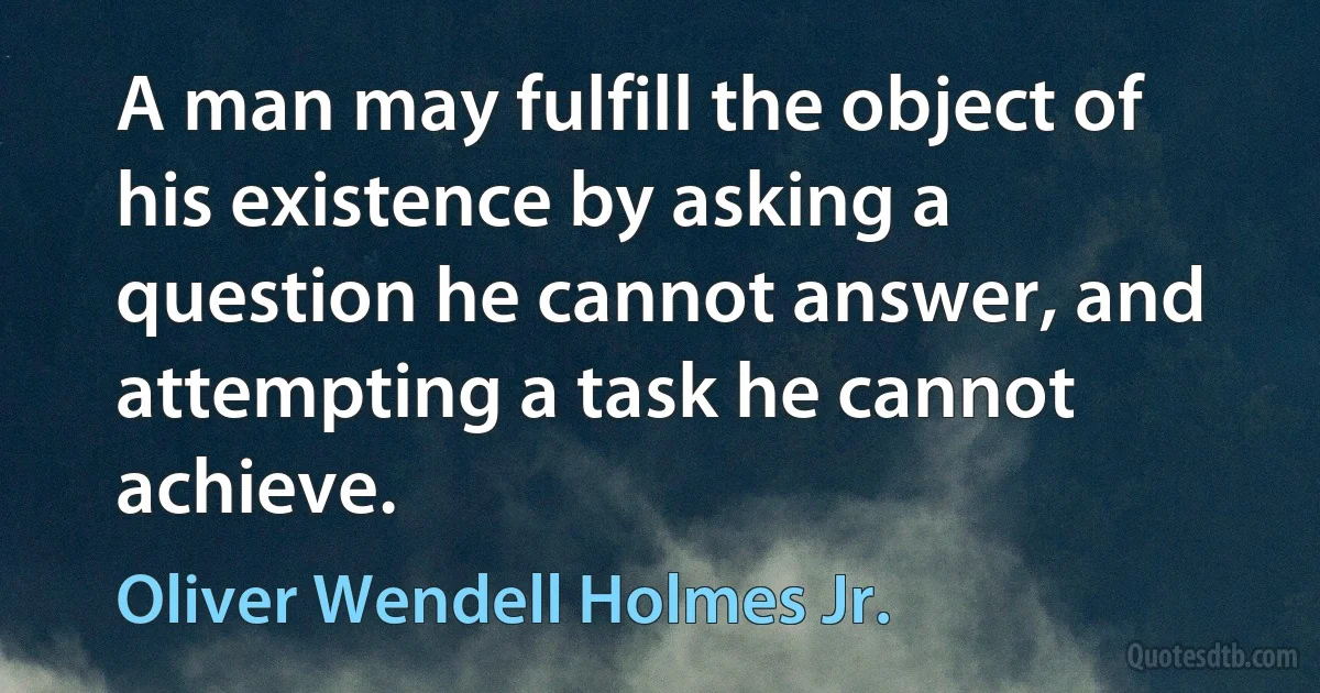 A man may fulfill the object of his existence by asking a question he cannot answer, and attempting a task he cannot achieve. (Oliver Wendell Holmes Jr.)