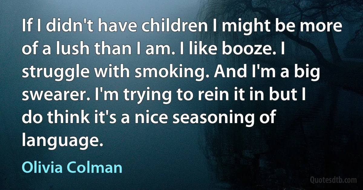 If I didn't have children I might be more of a lush than I am. I like booze. I struggle with smoking. And I'm a big swearer. I'm trying to rein it in but I do think it's a nice seasoning of language. (Olivia Colman)