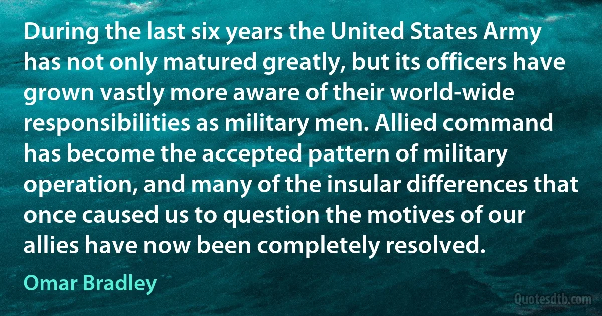 During the last six years the United States Army has not only matured greatly, but its officers have grown vastly more aware of their world-wide responsibilities as military men. Allied command has become the accepted pattern of military operation, and many of the insular differences that once caused us to question the motives of our allies have now been completely resolved. (Omar Bradley)