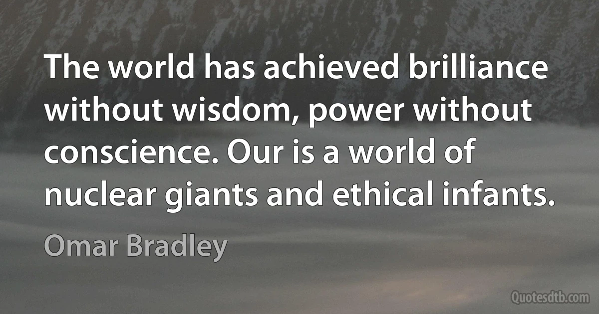 The world has achieved brilliance without wisdom, power without conscience. Our is a world of nuclear giants and ethical infants. (Omar Bradley)