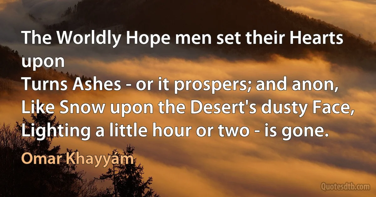 The Worldly Hope men set their Hearts upon
Turns Ashes - or it prospers; and anon,
Like Snow upon the Desert's dusty Face,
Lighting a little hour or two - is gone. (Omar Khayyám)