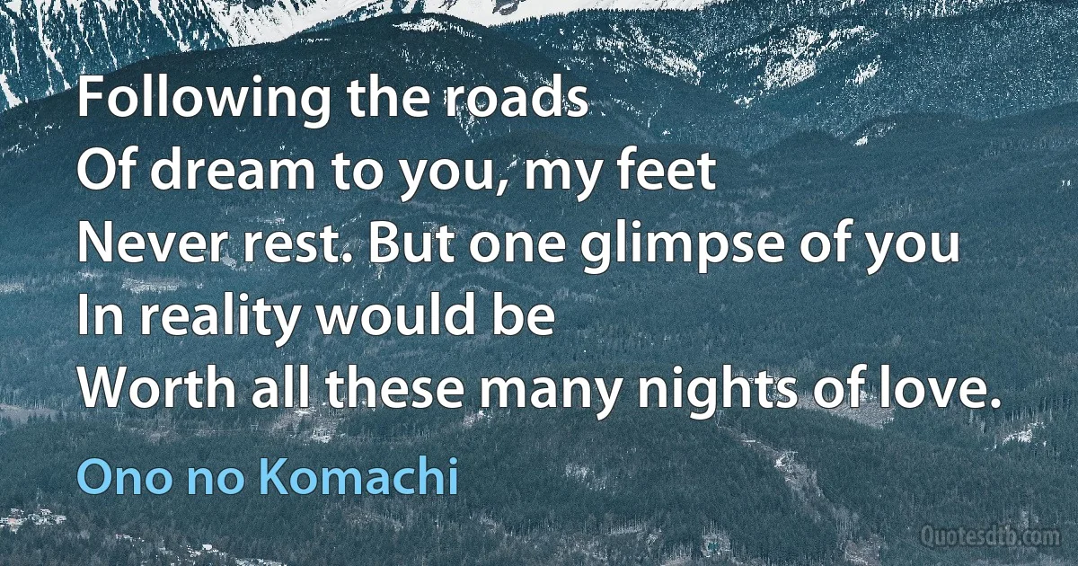 Following the roads
Of dream to you, my feet
Never rest. But one glimpse of you
In reality would be
Worth all these many nights of love. (Ono no Komachi)