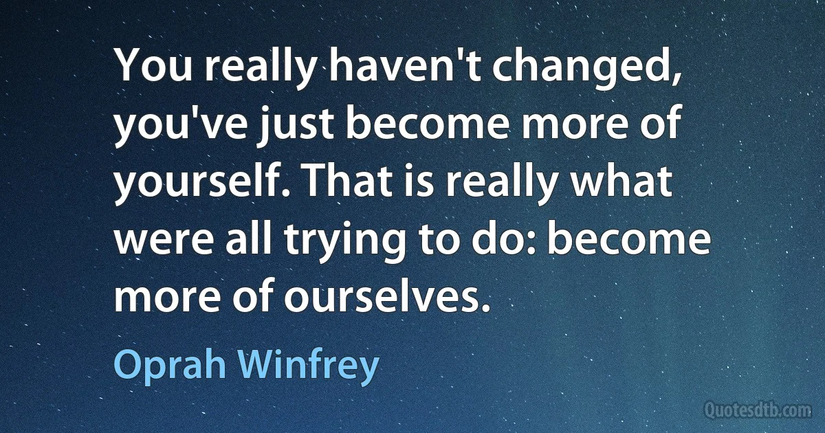 You really haven't changed, you've just become more of yourself. That is really what were all trying to do: become more of ourselves. (Oprah Winfrey)