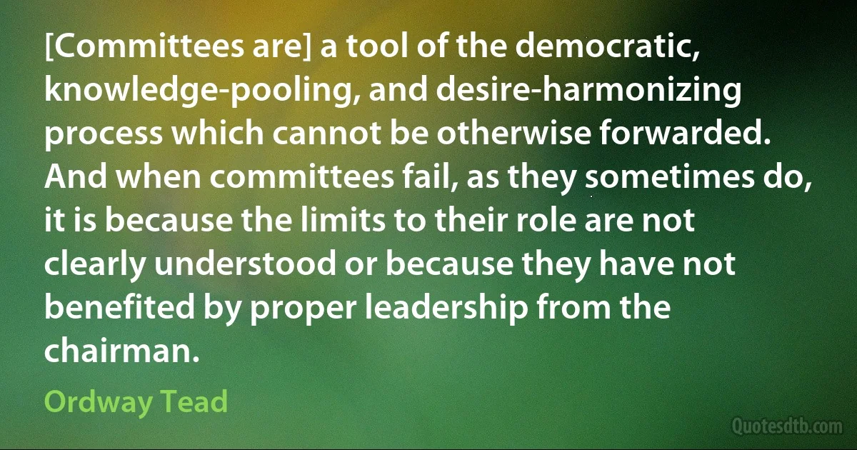 [Committees are] a tool of the democratic, knowledge-pooling, and desire-harmonizing process which cannot be otherwise forwarded. And when committees fail, as they sometimes do, it is because the limits to their role are not clearly understood or because they have not benefited by proper leadership from the chairman. (Ordway Tead)