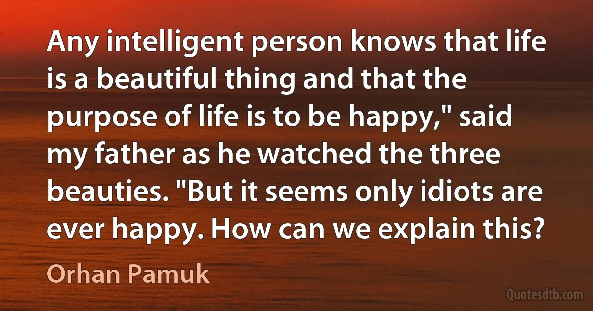 Any intelligent person knows that life is a beautiful thing and that the purpose of life is to be happy," said my father as he watched the three beauties. "But it seems only idiots are ever happy. How can we explain this? (Orhan Pamuk)