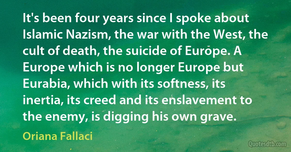 It's been four years since I spoke about Islamic Nazism, the war with the West, the cult of death, the suicide of Europe. A Europe which is no longer Europe but Eurabia, which with its softness, its inertia, its creed and its enslavement to the enemy, is digging his own grave. (Oriana Fallaci)