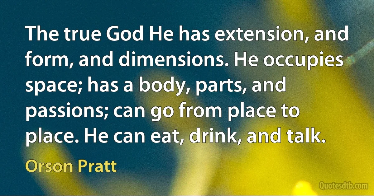 The true God He has extension, and form, and dimensions. He occupies space; has a body, parts, and passions; can go from place to place. He can eat, drink, and talk. (Orson Pratt)