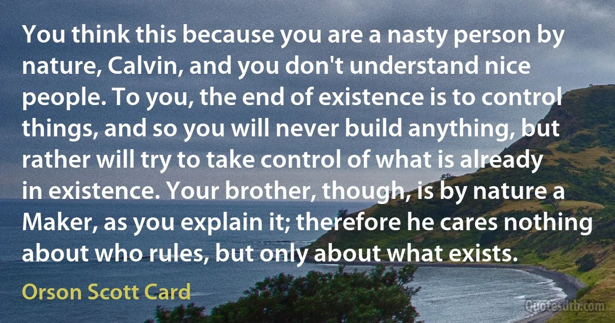 You think this because you are a nasty person by nature, Calvin, and you don't understand nice people. To you, the end of existence is to control things, and so you will never build anything, but rather will try to take control of what is already in existence. Your brother, though, is by nature a Maker, as you explain it; therefore he cares nothing about who rules, but only about what exists. (Orson Scott Card)