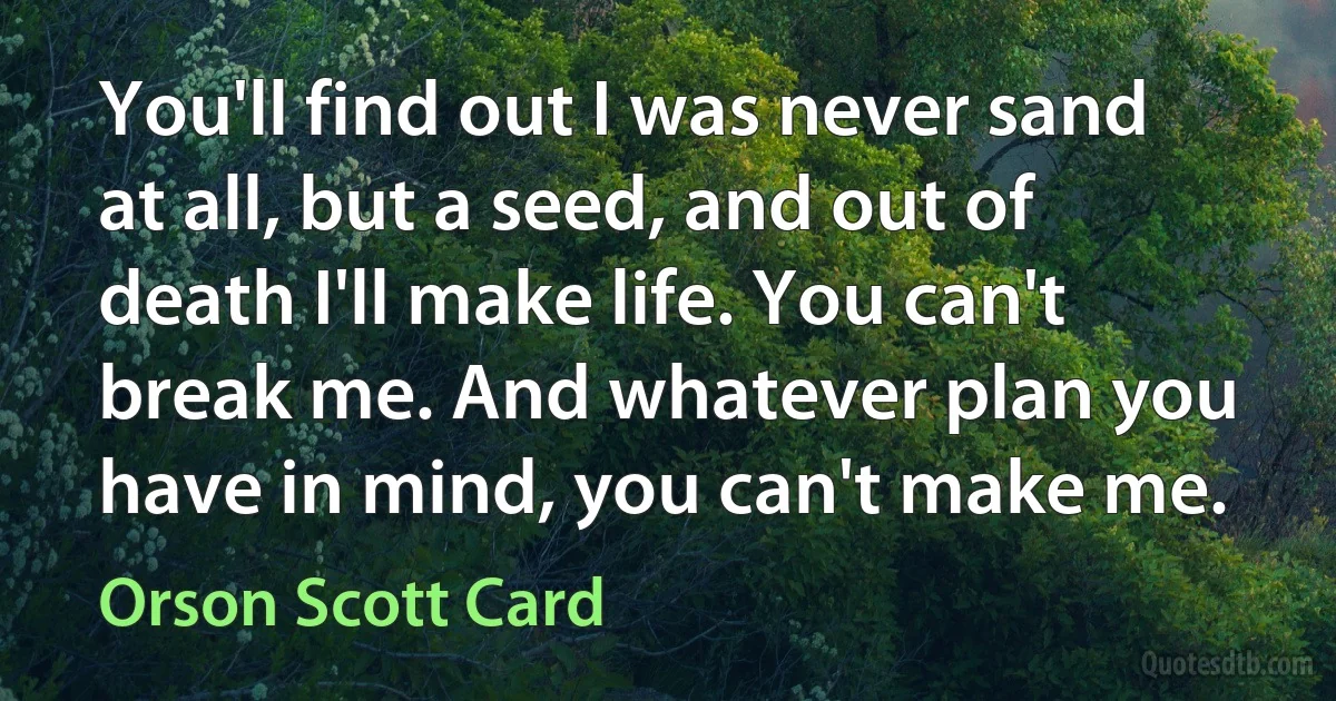 You'll find out I was never sand at all, but a seed, and out of death I'll make life. You can't break me. And whatever plan you have in mind, you can't make me. (Orson Scott Card)