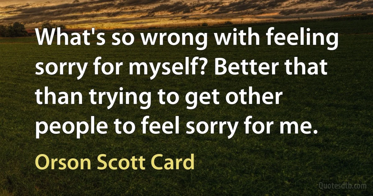 What's so wrong with feeling sorry for myself? Better that than trying to get other people to feel sorry for me. (Orson Scott Card)