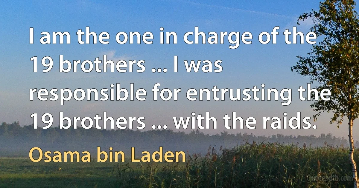 I am the one in charge of the 19 brothers ... I was responsible for entrusting the 19 brothers ... with the raids. (Osama bin Laden)