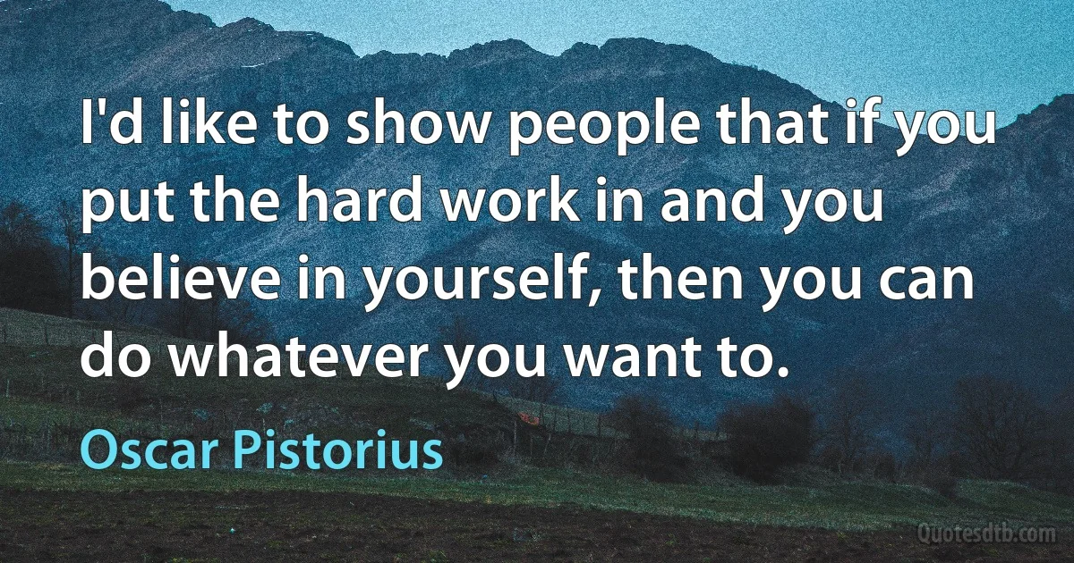 I'd like to show people that if you put the hard work in and you believe in yourself, then you can do whatever you want to. (Oscar Pistorius)