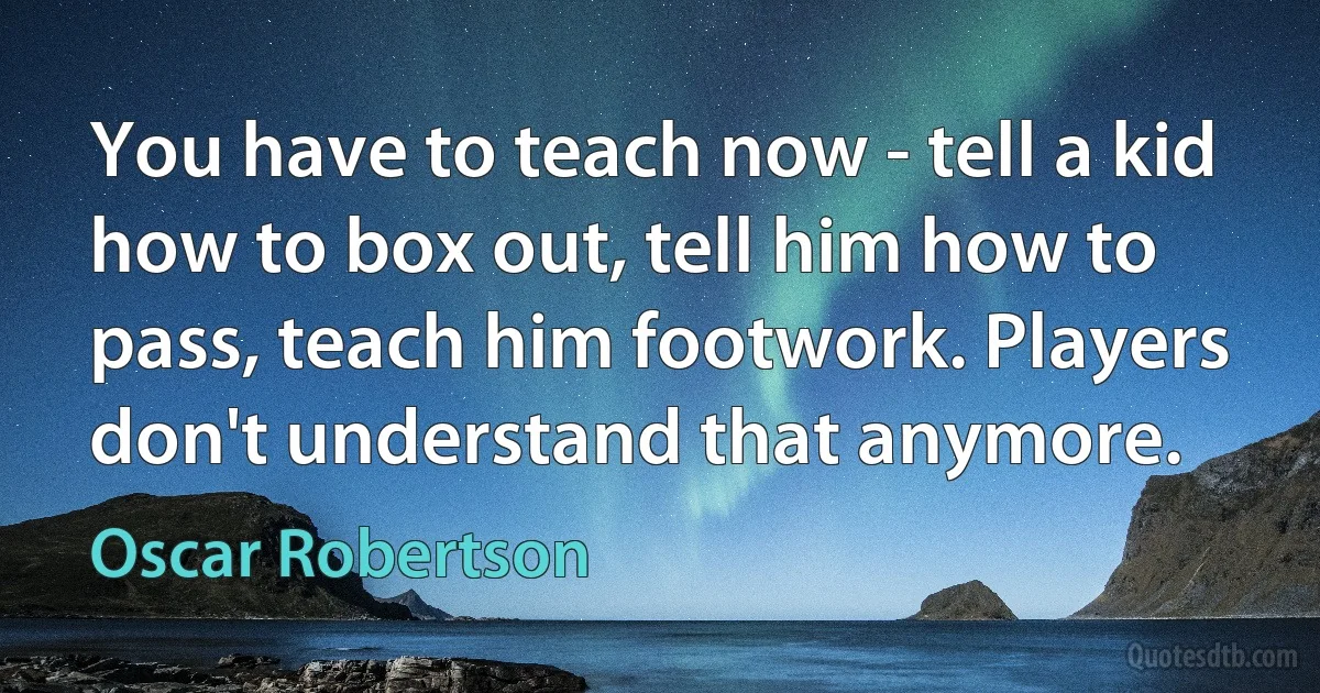 You have to teach now - tell a kid how to box out, tell him how to pass, teach him footwork. Players don't understand that anymore. (Oscar Robertson)