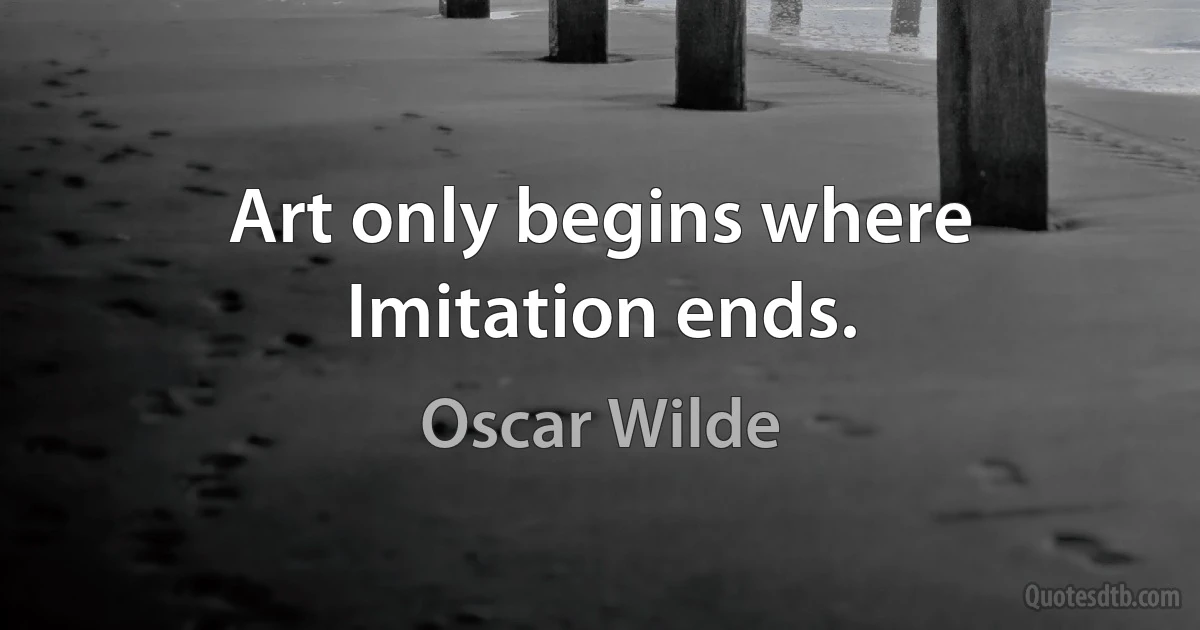 Art only begins where Imitation ends. (Oscar Wilde)