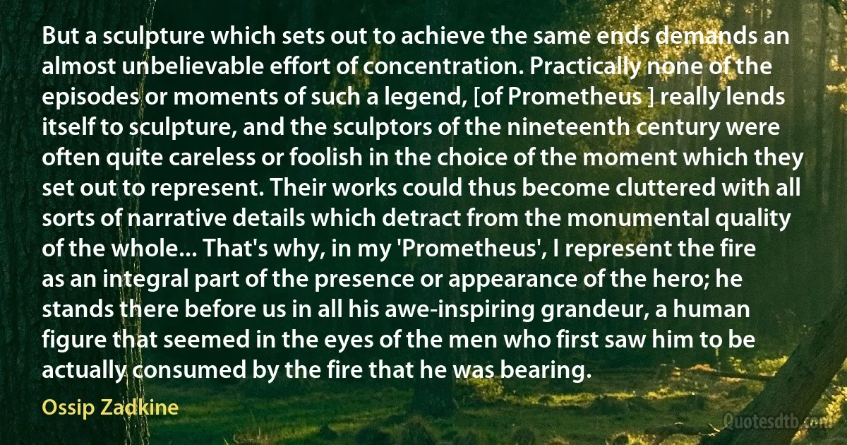 But a sculpture which sets out to achieve the same ends demands an almost unbelievable effort of concentration. Practically none of the episodes or moments of such a legend, [of Prometheus ] really lends itself to sculpture, and the sculptors of the nineteenth century were often quite careless or foolish in the choice of the moment which they set out to represent. Their works could thus become cluttered with all sorts of narrative details which detract from the monumental quality of the whole... That's why, in my 'Prometheus', I represent the fire as an integral part of the presence or appearance of the hero; he stands there before us in all his awe-inspiring grandeur, a human figure that seemed in the eyes of the men who first saw him to be actually consumed by the fire that he was bearing. (Ossip Zadkine)