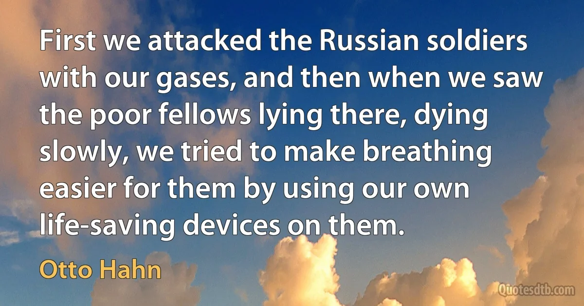 First we attacked the Russian soldiers with our gases, and then when we saw the poor fellows lying there, dying slowly, we tried to make breathing easier for them by using our own life-saving devices on them. (Otto Hahn)