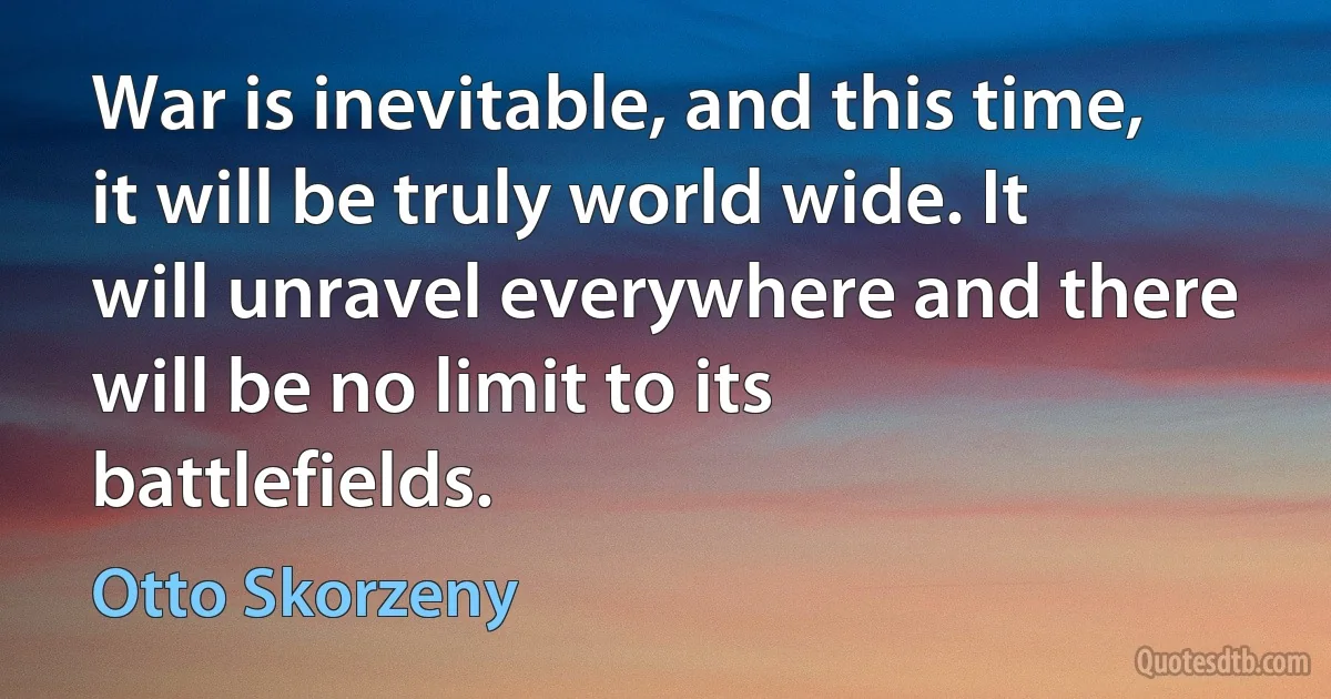 War is inevitable, and this time, it will be truly world wide. It will unravel everywhere and there will be no limit to its battlefields. (Otto Skorzeny)