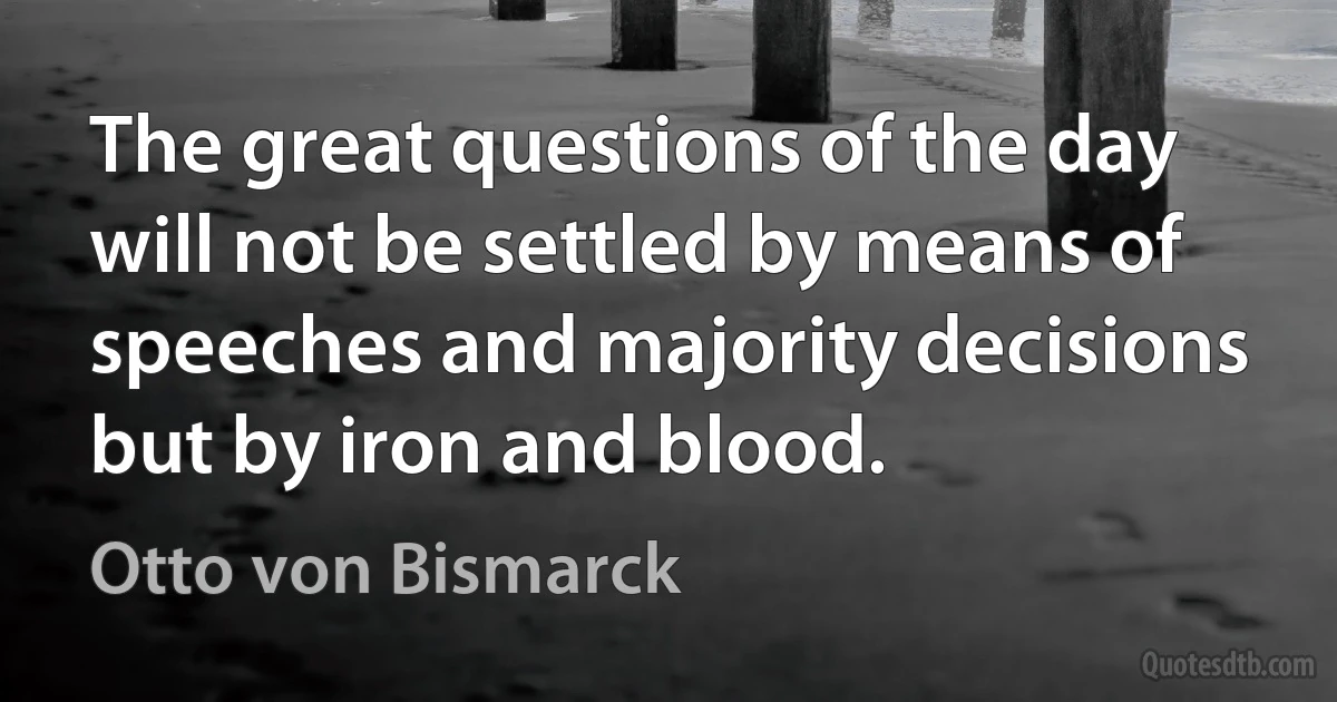 The great questions of the day will not be settled by means of speeches and majority decisions but by iron and blood. (Otto von Bismarck)