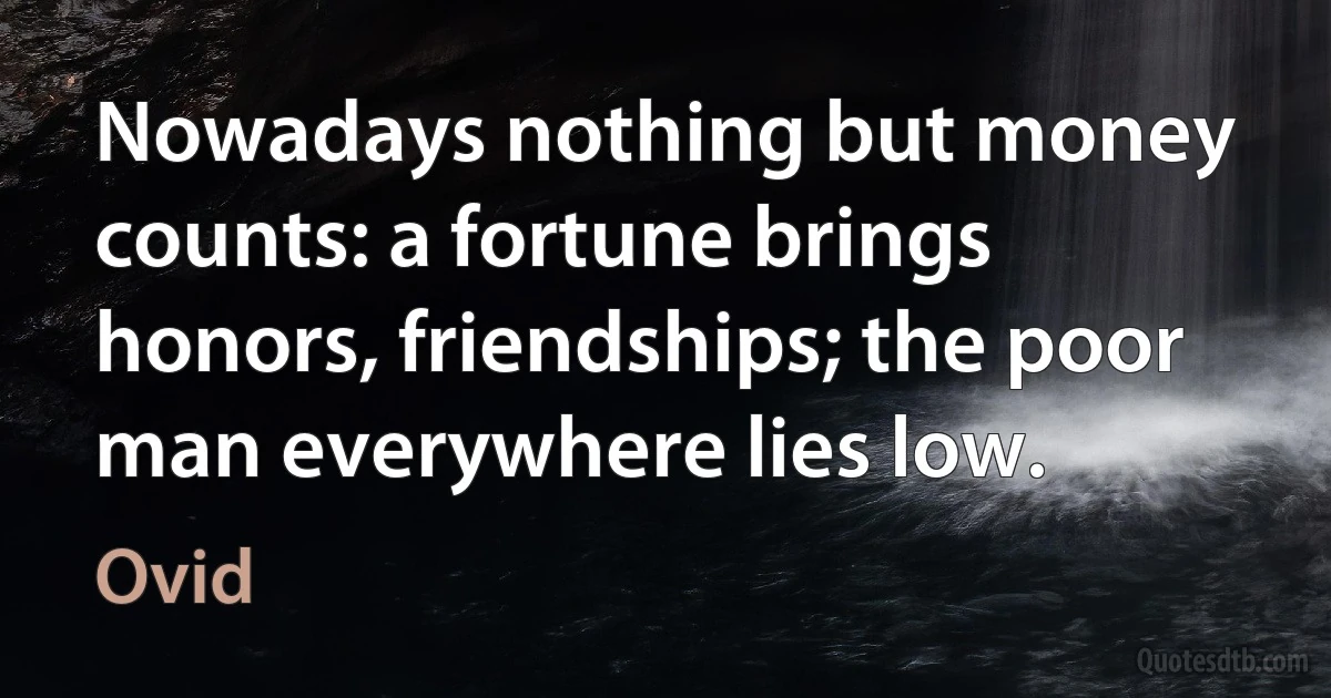 Nowadays nothing but money counts: a fortune brings honors, friendships; the poor man everywhere lies low. (Ovid)