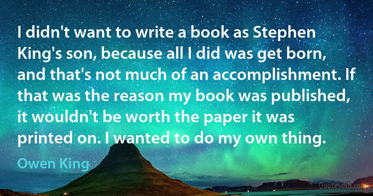 I didn't want to write a book as Stephen King's son, because all I did was get born, and that's not much of an accomplishment. If that was the reason my book was published, it wouldn't be worth the paper it was printed on. I wanted to do my own thing. (Owen King)