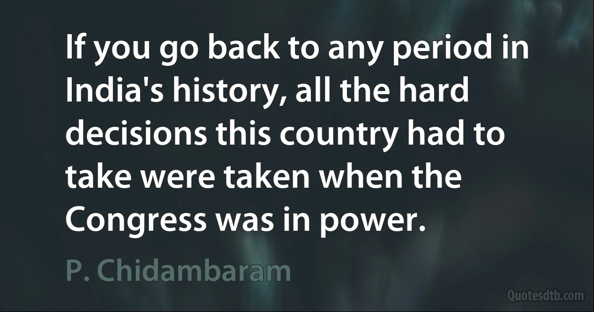 If you go back to any period in India's history, all the hard decisions this country had to take were taken when the Congress was in power. (P. Chidambaram)