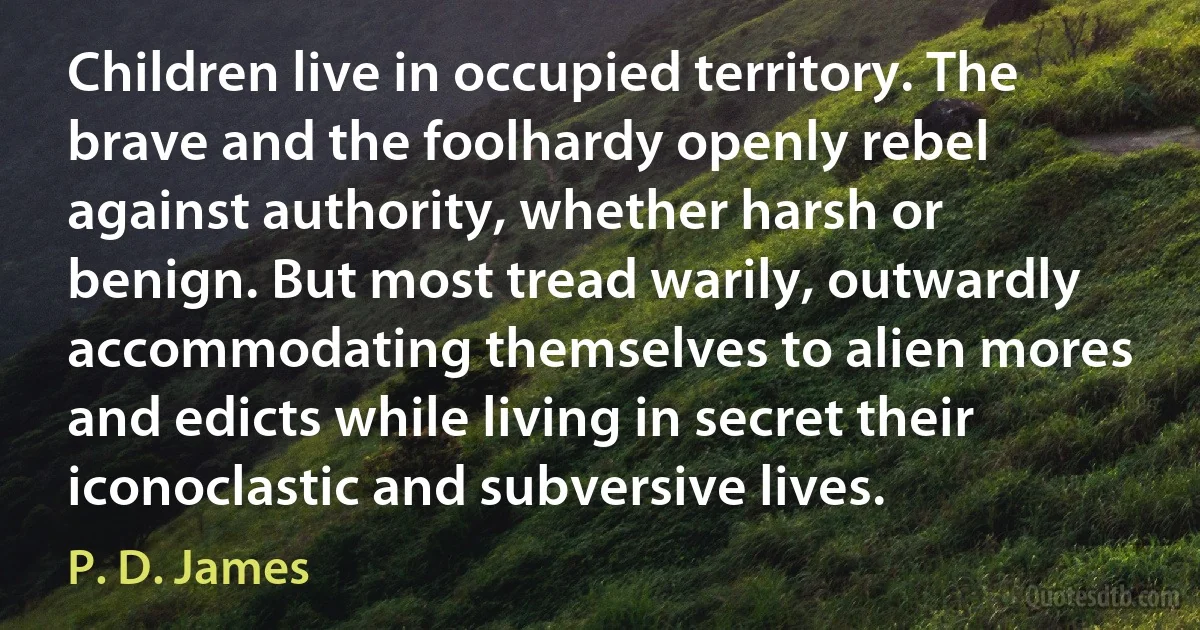 Children live in occupied territory. The brave and the foolhardy openly rebel against authority, whether harsh or benign. But most tread warily, outwardly accommodating themselves to alien mores and edicts while living in secret their iconoclastic and subversive lives. (P. D. James)