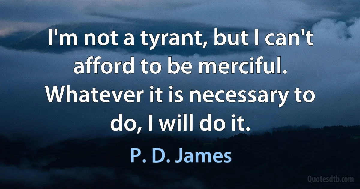 I'm not a tyrant, but I can't afford to be merciful. Whatever it is necessary to do, I will do it. (P. D. James)