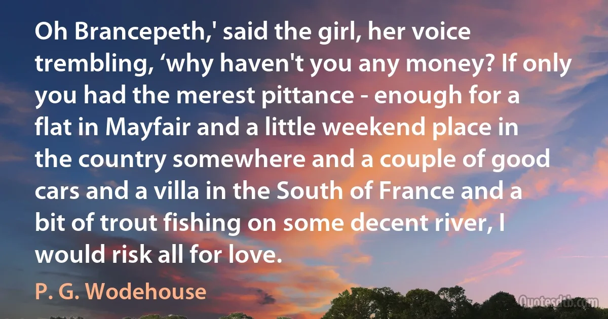 Oh Brancepeth,' said the girl, her voice trembling, ‘why haven't you any money? If only you had the merest pittance - enough for a flat in Mayfair and a little weekend place in the country somewhere and a couple of good cars and a villa in the South of France and a bit of trout fishing on some decent river, I would risk all for love. (P. G. Wodehouse)