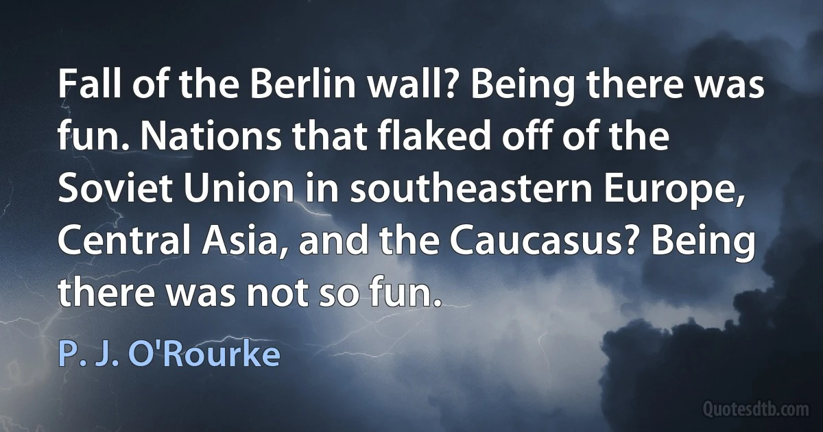 Fall of the Berlin wall? Being there was fun. Nations that flaked off of the Soviet Union in southeastern Europe, Central Asia, and the Caucasus? Being there was not so fun. (P. J. O'Rourke)