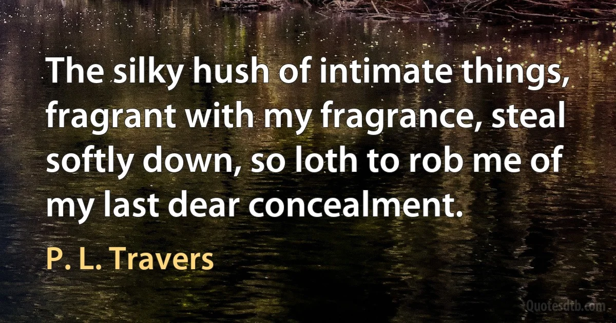 The silky hush of intimate things, fragrant with my fragrance, steal softly down, so loth to rob me of my last dear concealment. (P. L. Travers)