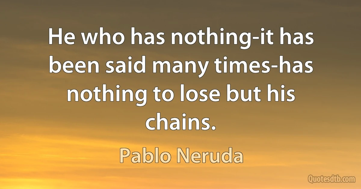 He who has nothing-it has been said many times-has nothing to lose but his chains. (Pablo Neruda)