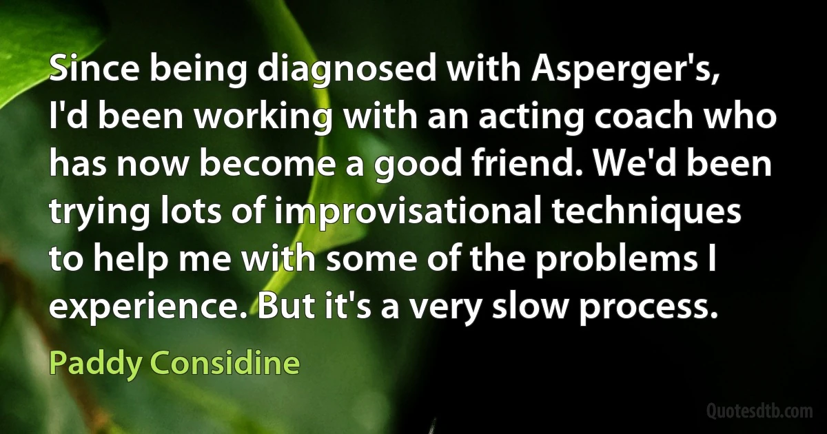 Since being diagnosed with Asperger's, I'd been working with an acting coach who has now become a good friend. We'd been trying lots of improvisational techniques to help me with some of the problems I experience. But it's a very slow process. (Paddy Considine)