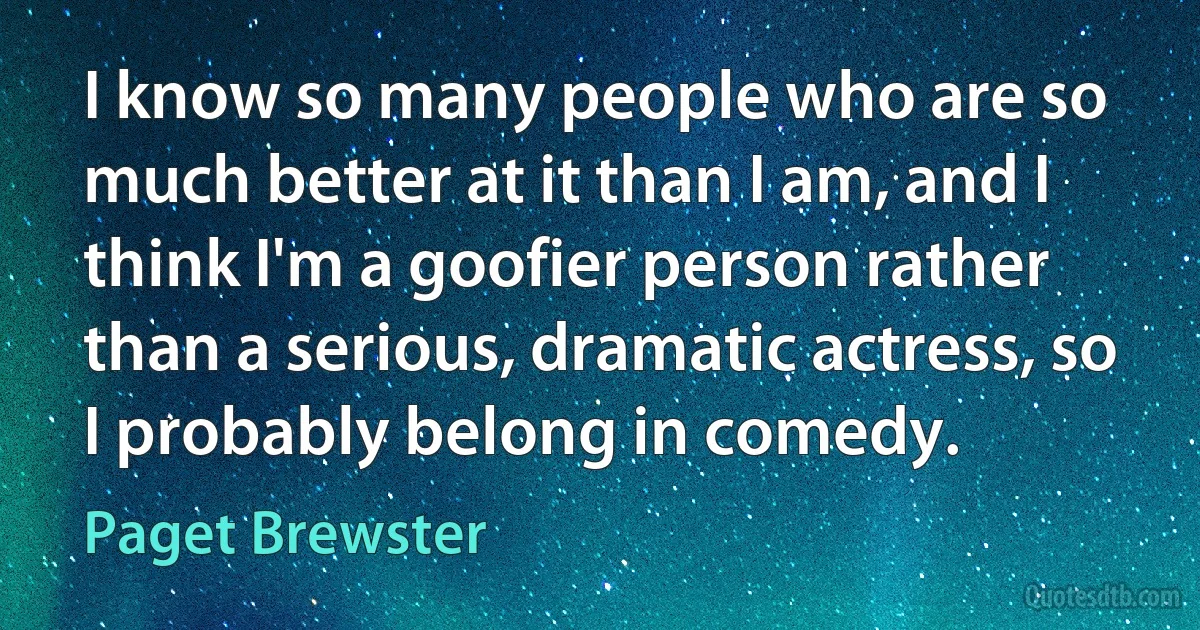 I know so many people who are so much better at it than I am, and I think I'm a goofier person rather than a serious, dramatic actress, so I probably belong in comedy. (Paget Brewster)