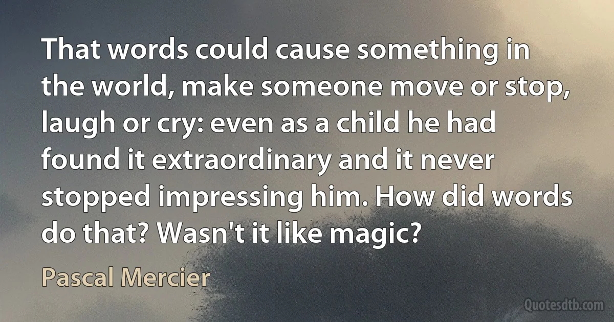 That words could cause something in the world, make someone move or stop, laugh or cry: even as a child he had found it extraordinary and it never stopped impressing him. How did words do that? Wasn't it like magic? (Pascal Mercier)