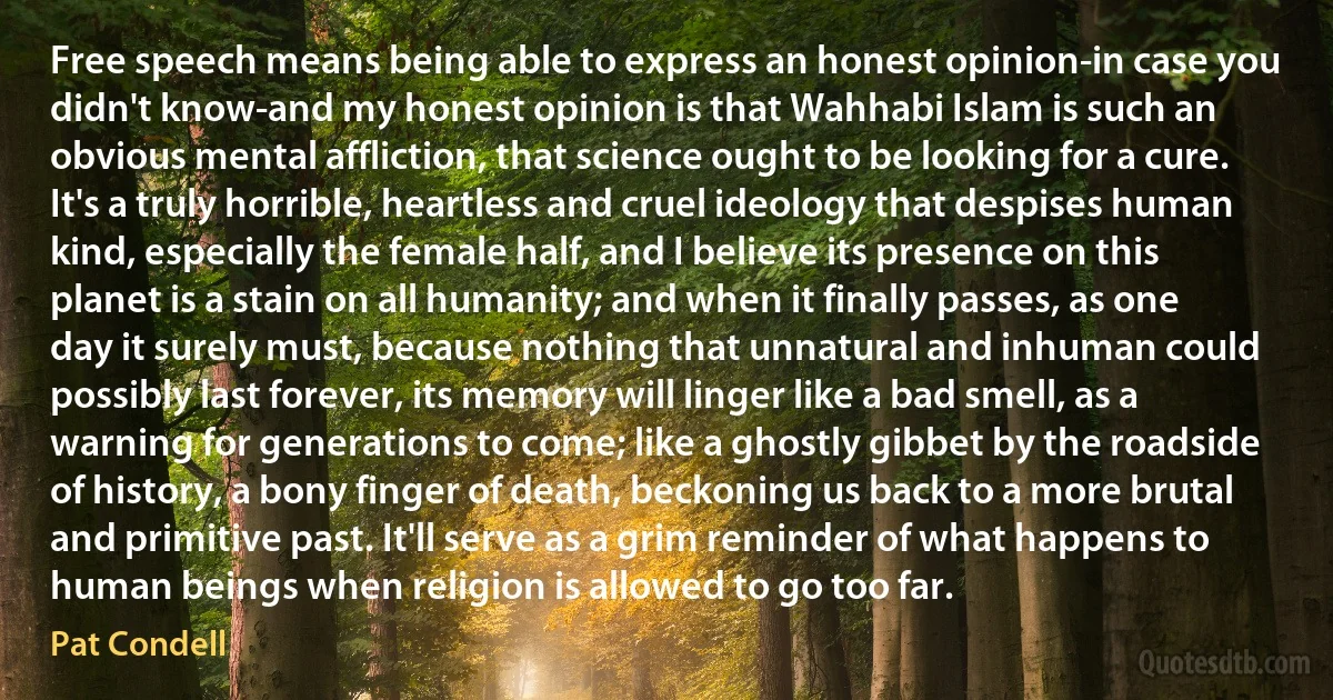 Free speech means being able to express an honest opinion-in case you didn't know-and my honest opinion is that Wahhabi Islam is such an obvious mental affliction, that science ought to be looking for a cure. It's a truly horrible, heartless and cruel ideology that despises human kind, especially the female half, and I believe its presence on this planet is a stain on all humanity; and when it finally passes, as one day it surely must, because nothing that unnatural and inhuman could possibly last forever, its memory will linger like a bad smell, as a warning for generations to come; like a ghostly gibbet by the roadside of history, a bony finger of death, beckoning us back to a more brutal and primitive past. It'll serve as a grim reminder of what happens to human beings when religion is allowed to go too far. (Pat Condell)