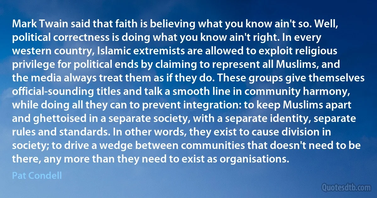 Mark Twain said that faith is believing what you know ain't so. Well, political correctness is doing what you know ain't right. In every western country, Islamic extremists are allowed to exploit religious privilege for political ends by claiming to represent all Muslims, and the media always treat them as if they do. These groups give themselves official-sounding titles and talk a smooth line in community harmony, while doing all they can to prevent integration: to keep Muslims apart and ghettoised in a separate society, with a separate identity, separate rules and standards. In other words, they exist to cause division in society; to drive a wedge between communities that doesn't need to be there, any more than they need to exist as organisations. (Pat Condell)